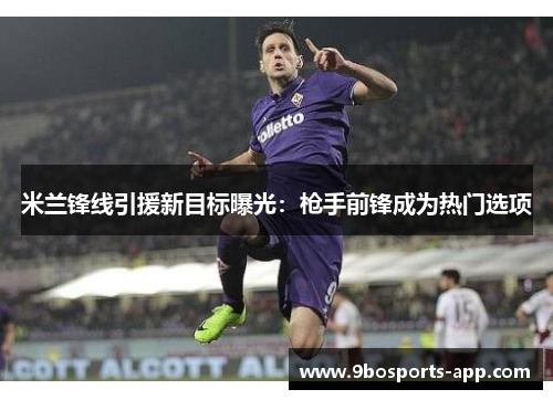 米兰锋线引援新目标曝光：枪手前锋成为热门选项