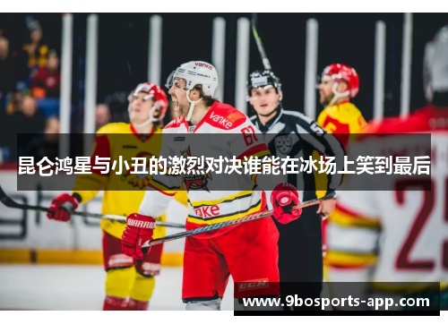 昆仑鸿星与小丑的激烈对决谁能在冰场上笑到最后